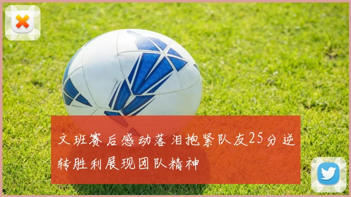 文班赛后感动落泪抱紧队友25分逆转胜利展现团队精神