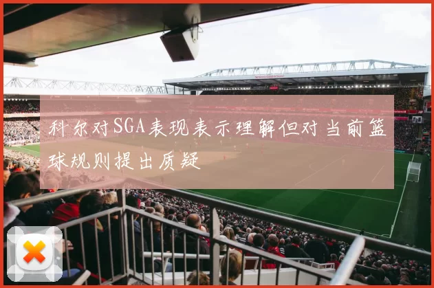 科尔对SGA表现表示理解但对当前篮球规则提出质疑