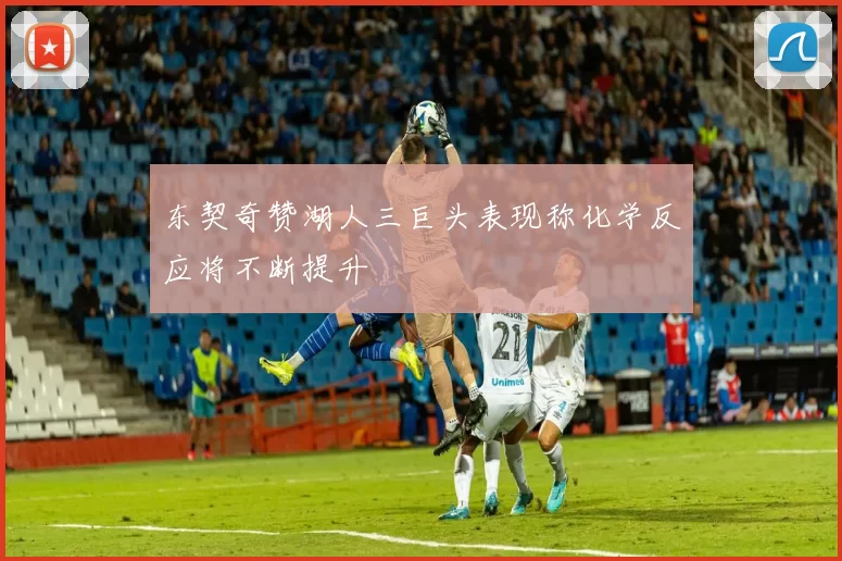东契奇赞湖人三巨头表现称化学反应将不断提升