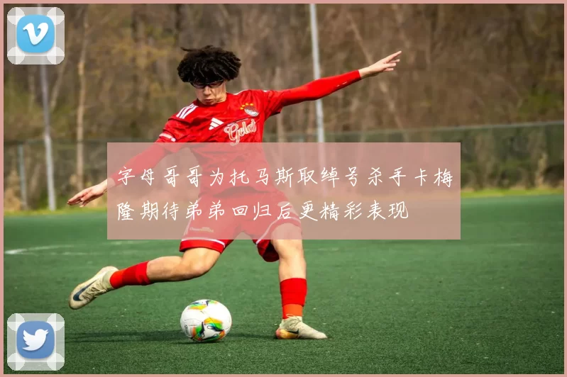 字母哥哥为托马斯取绰号杀手卡梅隆期待弟弟回归后更精彩表现