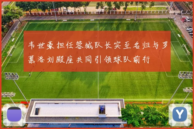 韦世豪担任蓉城队长实至名归与罗慕洛刘殿座共同引领球队前行