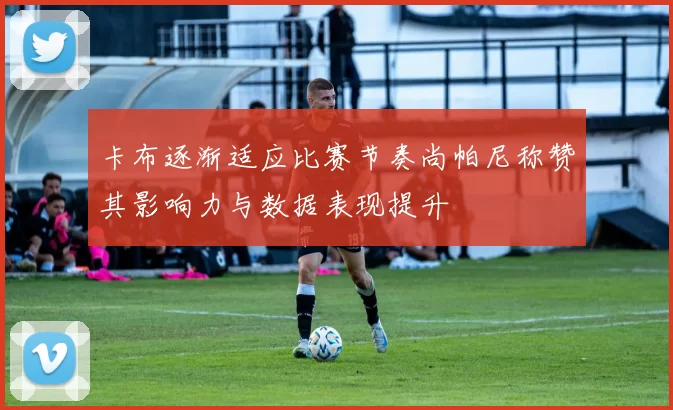 卡布逐渐适应比赛节奏尚帕尼称赞其影响力与数据表现提升