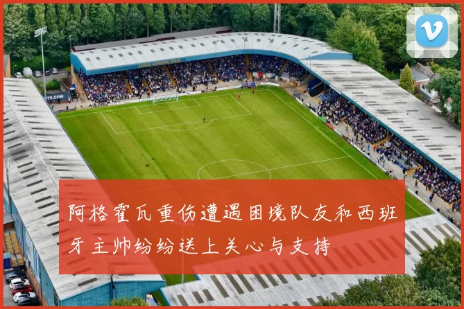阿格霍瓦重伤遭遇困境队友和西班牙主帅纷纷送上关心与支持