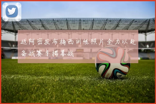 迈阿密发布梅西训练照片全力以赴备战赛季揭幕战