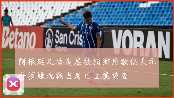 阿根廷足协高层被指挪用数亿美元并涉嫌洗钱当局已立案调查