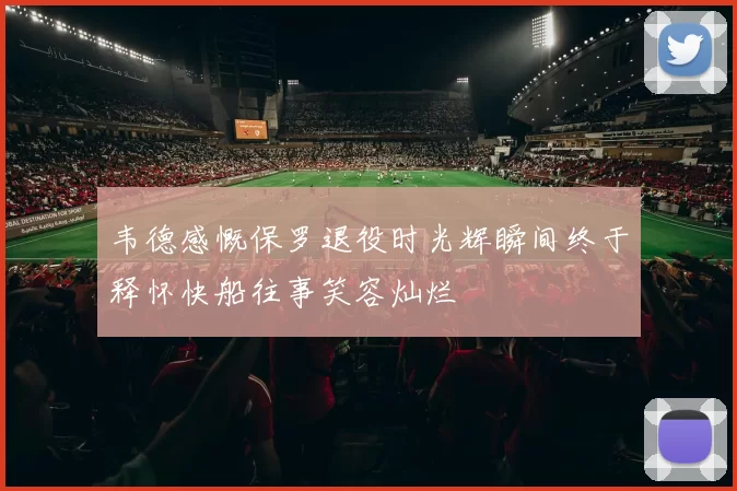 韦德感慨保罗退役时光辉瞬间终于释怀快船往事笑容灿烂