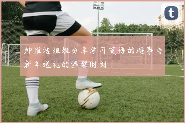 帅惟浩姐姐分享学习英语的趣事与新年送礼的温馨时刻