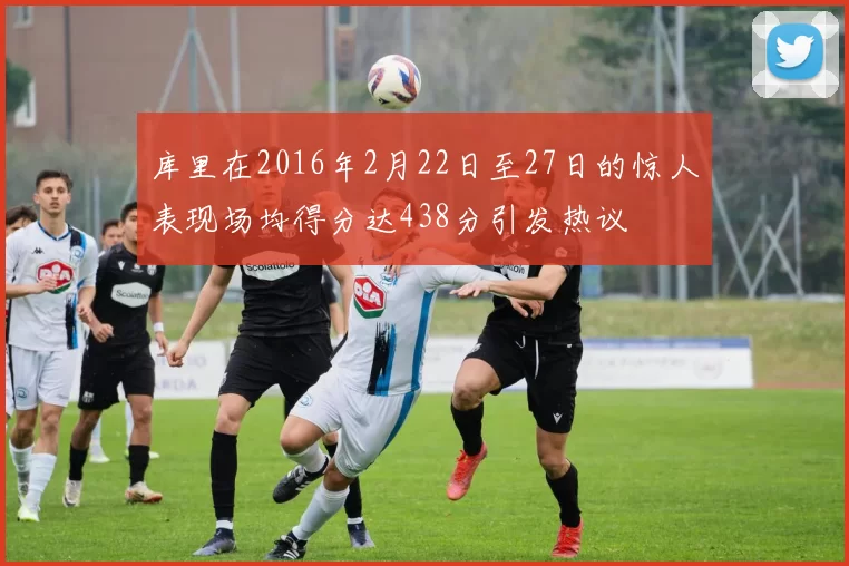 库里在2016年2月22日至27日的惊人表现场均得分达438分引发热议