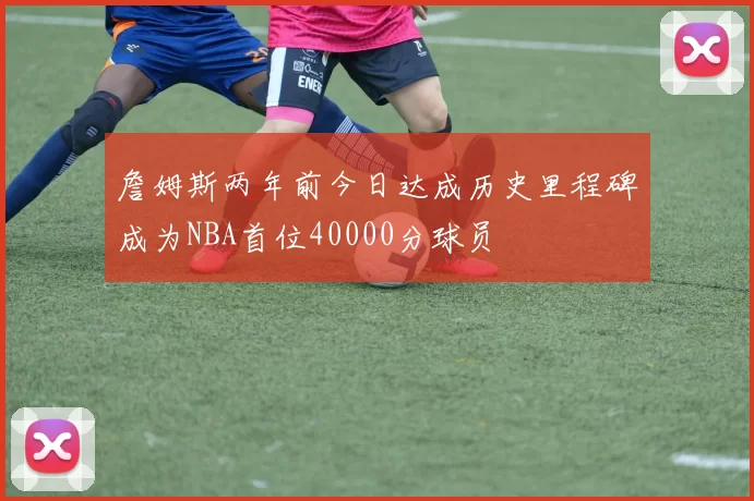 詹姆斯两年前今日达成历史里程碑成为NBA首位40000分球员