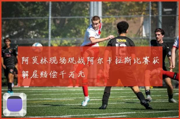 阿莫林现场观战阿尔卡拉斯比赛获解雇赔偿千万元