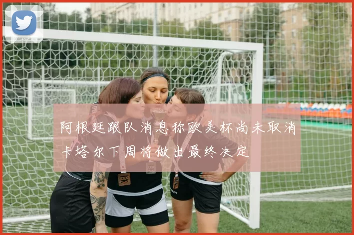 阿根廷跟队消息称欧美杯尚未取消卡塔尔下周将做出最终决定