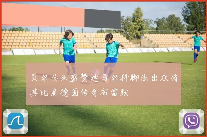 贝尔戈米盛赞迪马尔科脚法出众将其比肩德国传奇布雷默