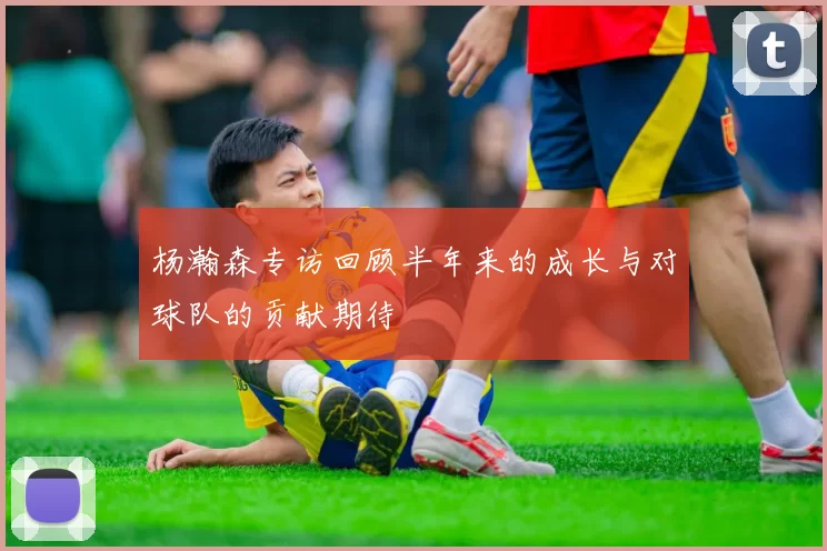 杨瀚森专访回顾半年来的成长与对球队的贡献期待