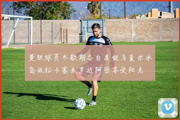 曼联球员冬歇期各自度假马奎尔冰岛放松卡塞米罗迈阿密享受阳光