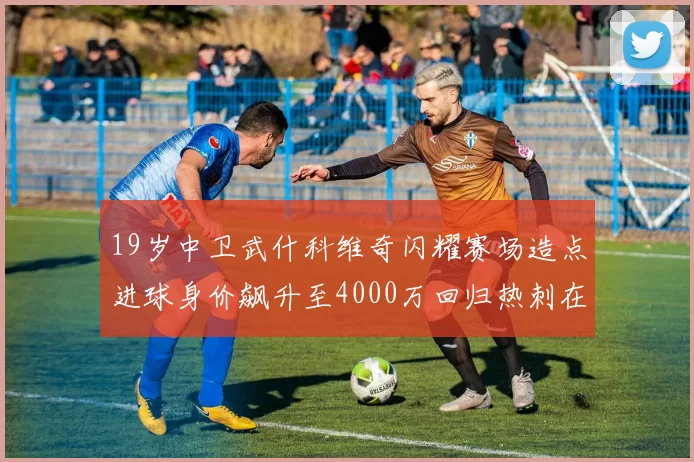 19岁中卫武什科维奇闪耀赛场造点进球身价飙升至4000万回归热刺在即