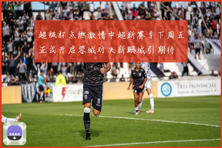 超级杯点燃激情中超新赛季下周五正式开启蓉城对决新鹏城引期待