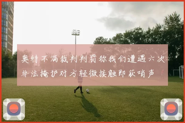 奥特不满裁判判罚称我们遭遇六次非法掩护对方轻微接触即获哨声