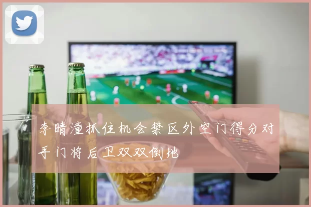 李晴潼抓住机会禁区外空门得分对手门将后卫双双倒地