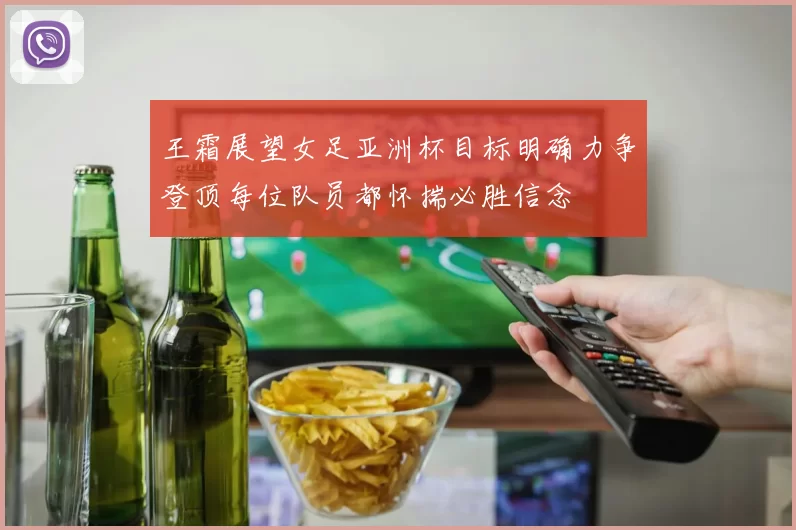 王霜展望女足亚洲杯目标明确力争登顶每位队员都怀揣必胜信念