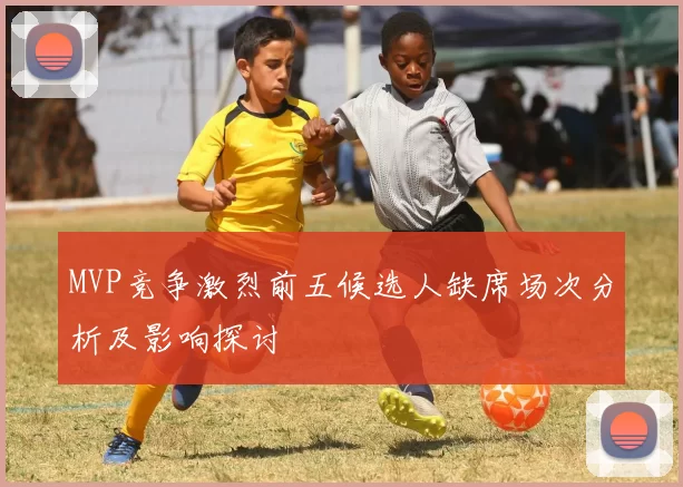 MVP竞争激烈前五候选人缺席场次分析及影响探讨