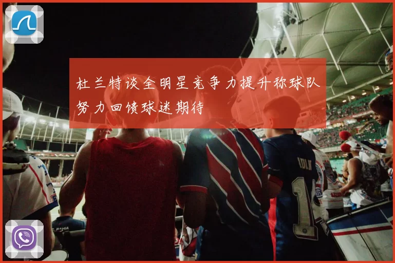 杜兰特谈全明星竞争力提升称球队努力回馈球迷期待