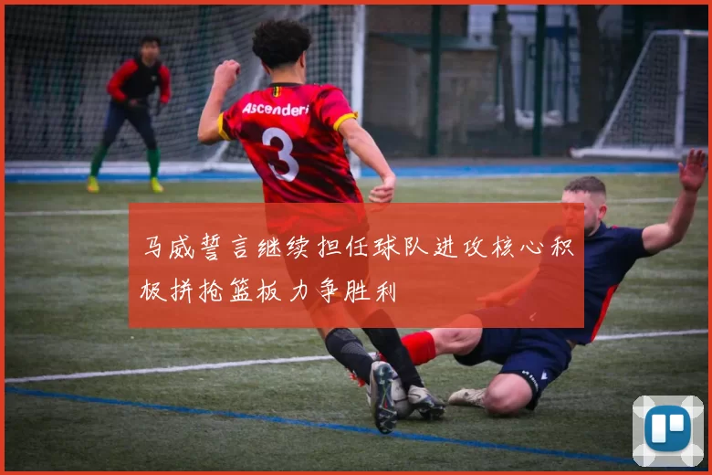 马威誓言继续担任球队进攻核心积极拼抢篮板力争胜利