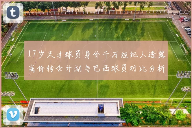 17岁天才球员身价千万经纪人透露高价转会计划与巴西球员对比分析