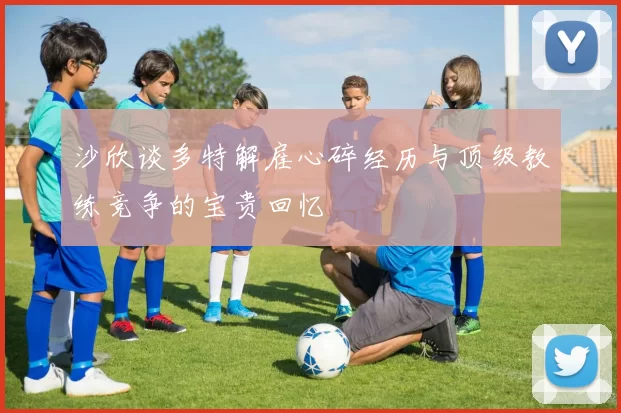 沙欣谈多特解雇心碎经历与顶级教练竞争的宝贵回忆